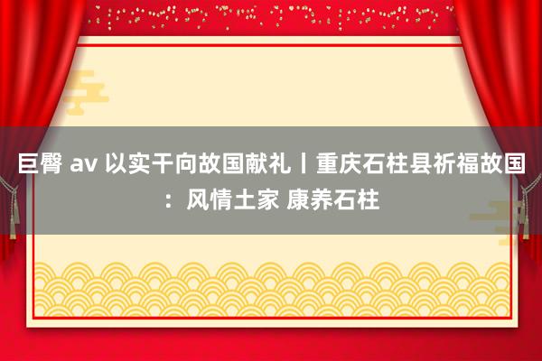 巨臀 av 以实干向故国献礼丨重庆石柱县祈福故国：风情土家 康养石柱