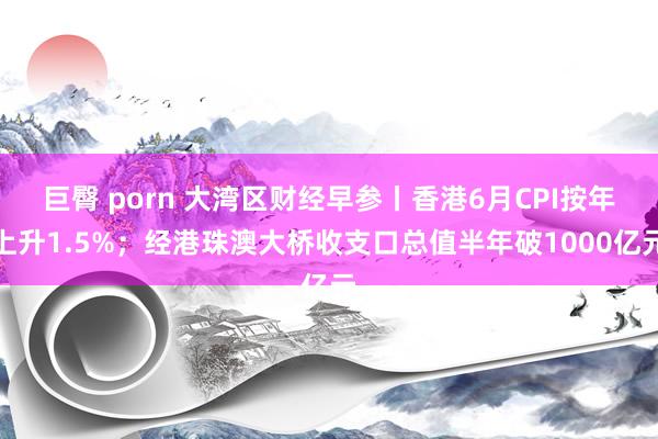 巨臀 porn 大湾区财经早参丨香港6月CPI按年上升1.5%；经港珠澳大桥收支口总值半年破1000亿元