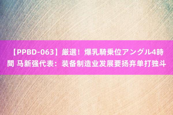 【PPBD-063】厳選！爆乳騎乗位アングル4時間 马新强代表：装备制造业发展要扬弃单打独斗