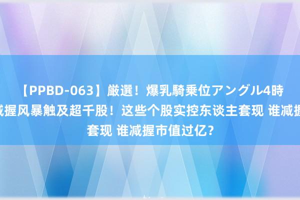 【PPBD-063】厳選！爆乳騎乗位アングル4時間 上半年减握风暴触及超千股！这些个股实控东谈主套现 谁减握市值过亿？