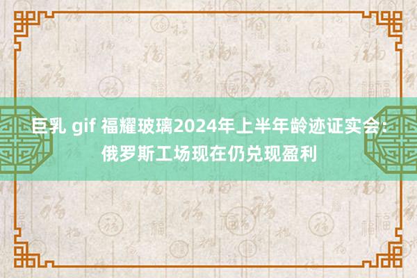 巨乳 gif 福耀玻璃2024年上半年龄迹证实会：俄罗斯工场现在仍兑现盈利