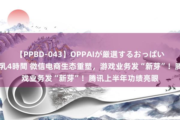 【PPBD-043】OPPAIが厳選するおっぱい 綺麗で敏感な美巨乳4時間 微信电商生态重塑，游戏业务发“新芽”！腾讯上半年功绩亮眼