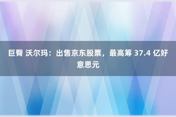 巨臀 沃尔玛：出售京东股票，最高筹 37.4 亿好意思元