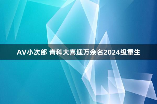 AV小次郎 青科大喜迎万余名2024级重生