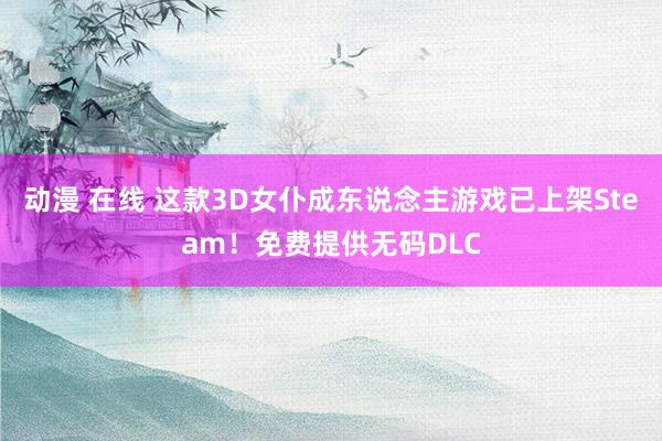 动漫 在线 这款3D女仆成东说念主游戏已上架Steam！免费提供无码DLC