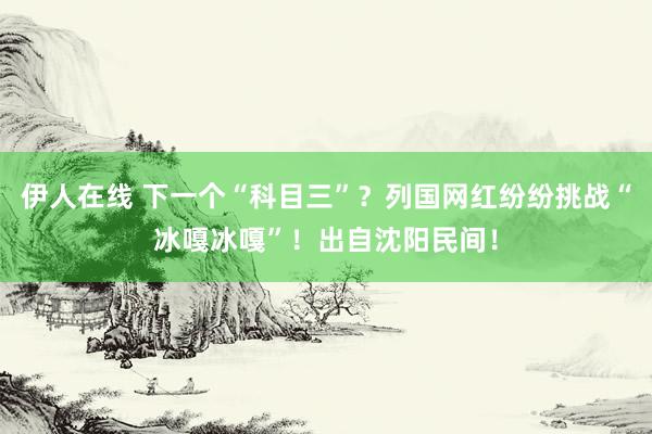 伊人在线 下一个“科目三”？列国网红纷纷挑战“冰嘎冰嘎”！出自沈阳民间！