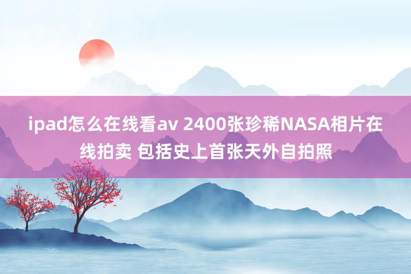 ipad怎么在线看av 2400张珍稀NASA相片在线拍卖 包括史上首张天外自拍照