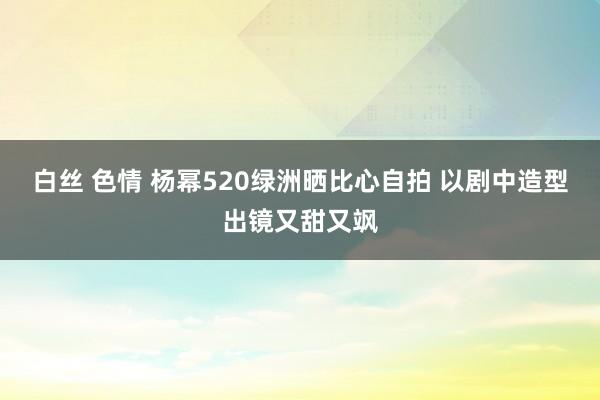 白丝 色情 杨幂520绿洲晒比心自拍 以剧中造型出镜又甜又飒