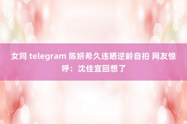 女同 telegram 陈妍希久违晒逆龄自拍 网友惊呼：沈佳宜回想了