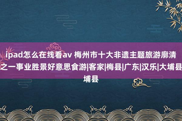 ipad怎么在线看av 梅州市十大非遗主题旅游廓清之一事业胜景好意思食游|客家|梅县|广东|汉乐|大埔县