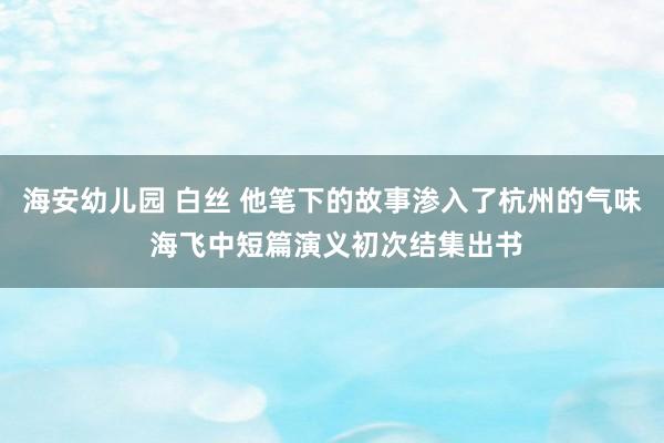 海安幼儿园 白丝 他笔下的故事渗入了杭州的气味 海飞中短篇演义初次结集出书