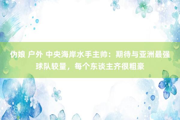 伪娘 户外 中央海岸水手主帅：期待与亚洲最强球队较量，每个东谈主齐很粗豪