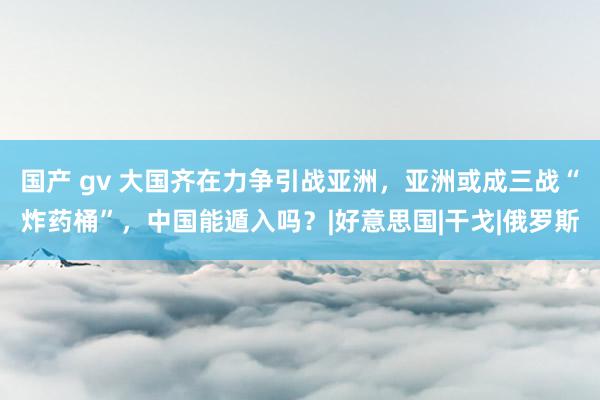 国产 gv 大国齐在力争引战亚洲，亚洲或成三战“炸药桶”，中国能遁入吗？|好意思国|干戈|俄罗斯