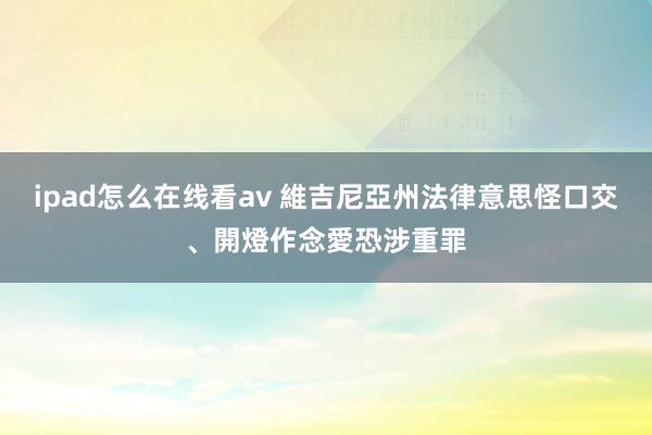 ipad怎么在线看av 維吉尼亞州法律意思怪　口交、開燈作念愛恐涉重罪