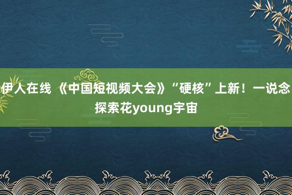 伊人在线 《中国短视频大会》“硬核”上新！一说念探索花young宇宙