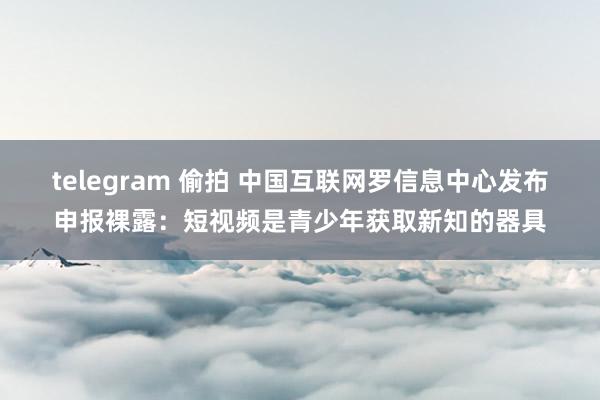 telegram 偷拍 中国互联网罗信息中心发布申报裸露：短视频是青少年获取新知的器具