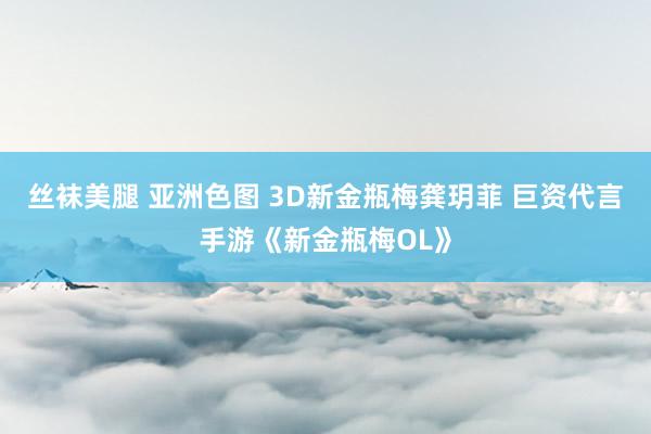 丝袜美腿 亚洲色图 3D新金瓶梅龚玥菲 巨资代言手游《新金瓶梅OL》