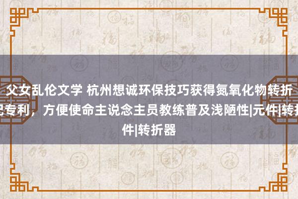 父女乱伦文学 杭州想诚环保技巧获得氮氧化物转折装配专利，方便使命主说念主员教练普及浅陋性|元件|转折器